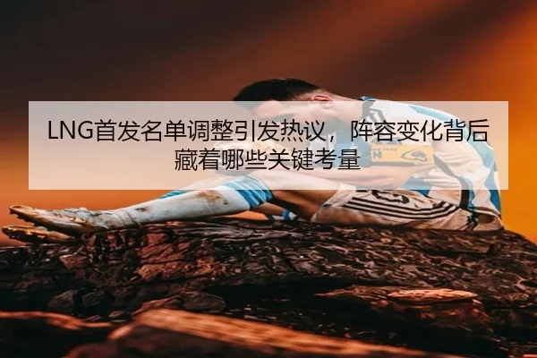 LNG首发名单调整引发热议，阵容变化背后藏着哪些关键考量